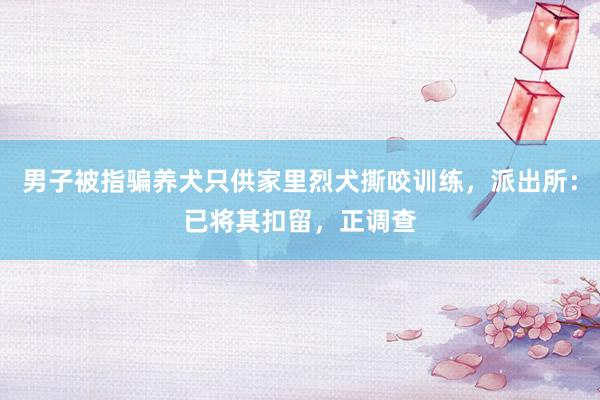 男子被指骗养犬只供家里烈犬撕咬训练，派出所：已将其扣留，正调查