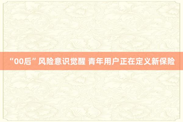 “00后”风险意识觉醒 青年用户正在定义新保险